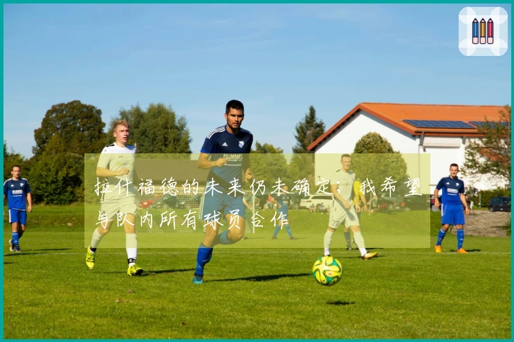 拉什福德的未来仍未确定；我希望与队内所有球员合作