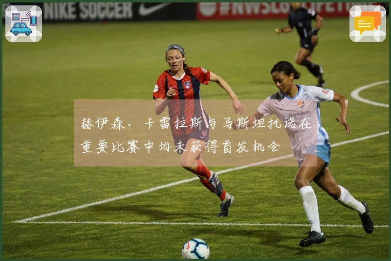 赫伊森、卡雷拉斯与马斯坦托诺在重要比赛中均未获得首发机会