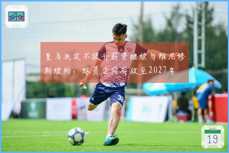 皇马决定不提升薪资继续与维尼修斯续约，球员合同有效至2027年
