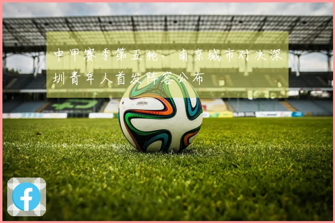 中甲赛季第五轮，南京城市对决深圳青年人首发阵容公布