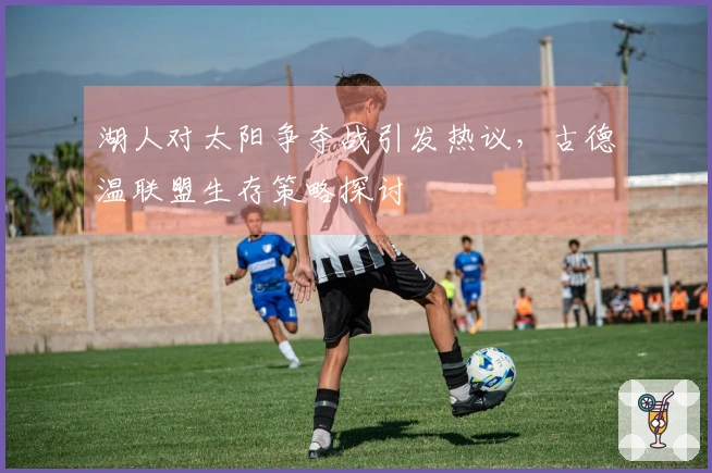 湖人对太阳争夺战引发热议，古德温联盟生存策略探讨