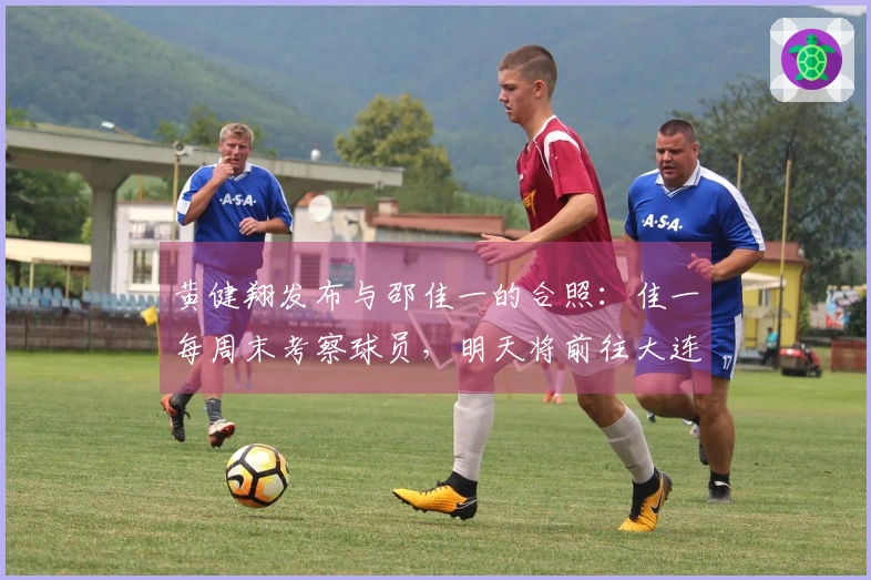 黄健翔发布与邵佳一的合照：佳一每周末考察球员，明天将前往大连观看联赛