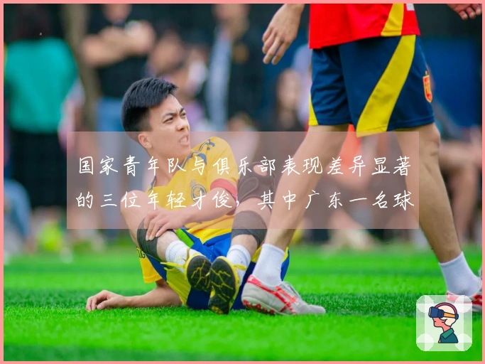 国家青年队与俱乐部表现差异显著的三位年轻才俊，其中广东一名球员上榜，一位27岁已退役。