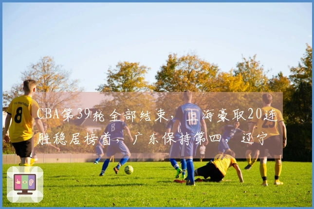 CBA第39轮全部结束，上海豪取20连胜稳居榜首，广东保持第四，辽宁排名第九，山西第十