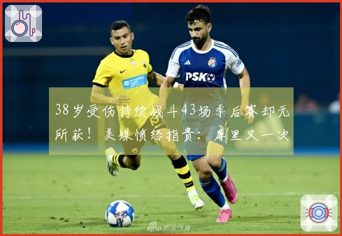 38岁受伤持续战斗43场季后赛却无所获！美媒愤怒指责：库里又一次付出徒劳