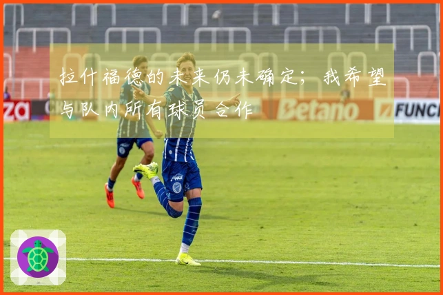 拉什福德的未来仍未确定；我希望与队内所有球员合作