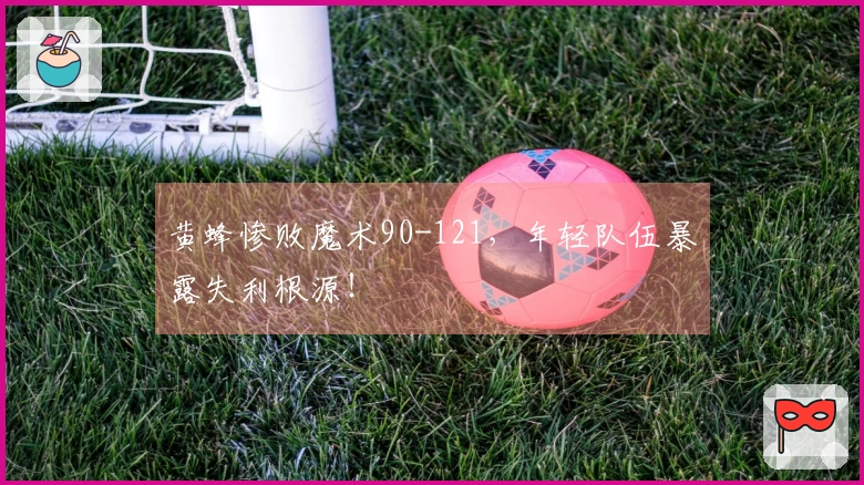 黄蜂惨败魔术90-121，年轻队伍暴露失利根源！