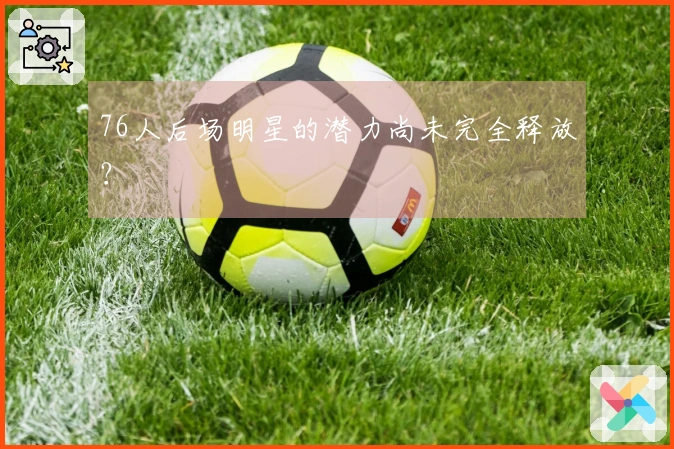 76人后场明星的潜力尚未完全释放？