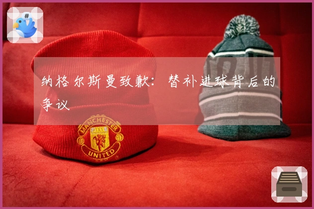 纳格尔斯曼致歉：替补进球背后的争议